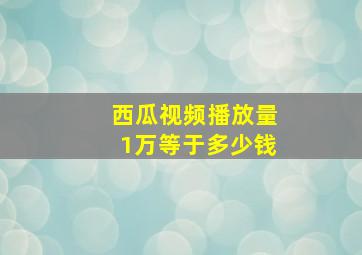 西瓜视频播放量1万等于多少钱