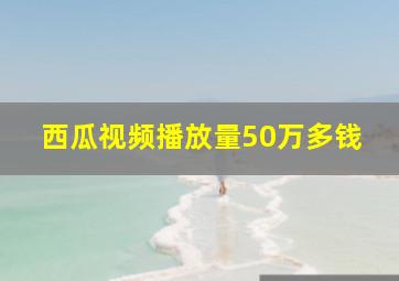 西瓜视频播放量50万多钱