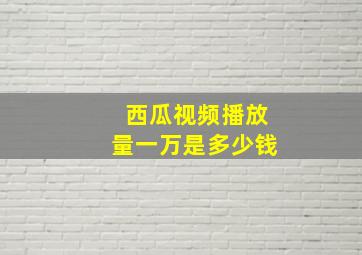 西瓜视频播放量一万是多少钱