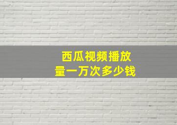 西瓜视频播放量一万次多少钱