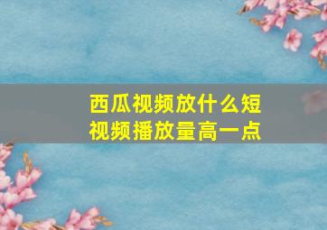 西瓜视频放什么短视频播放量高一点