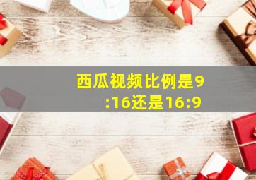 西瓜视频比例是9:16还是16:9