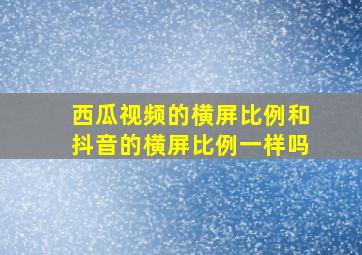 西瓜视频的横屏比例和抖音的横屏比例一样吗