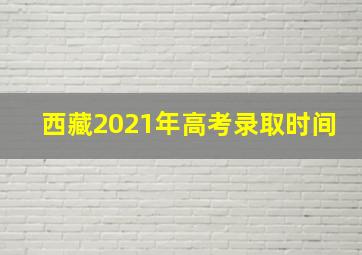 西藏2021年高考录取时间