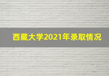 西藏大学2021年录取情况