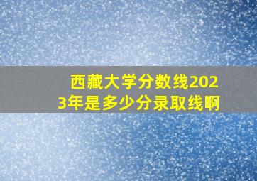 西藏大学分数线2023年是多少分录取线啊