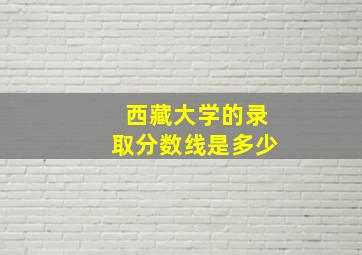 西藏大学的录取分数线是多少