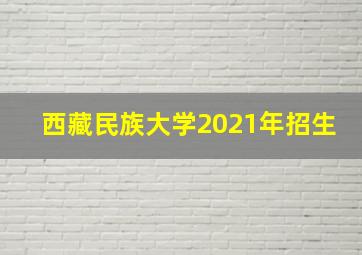 西藏民族大学2021年招生