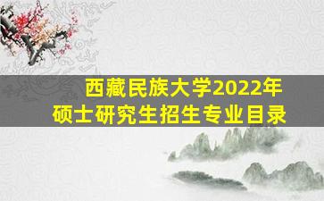 西藏民族大学2022年硕士研究生招生专业目录