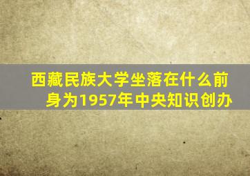 西藏民族大学坐落在什么前身为1957年中央知识创办