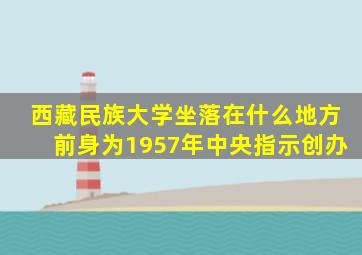 西藏民族大学坐落在什么地方前身为1957年中央指示创办