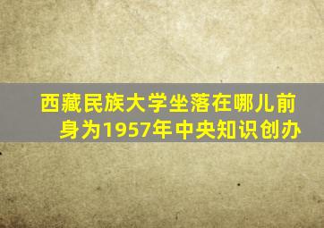 西藏民族大学坐落在哪儿前身为1957年中央知识创办