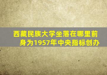 西藏民族大学坐落在哪里前身为1957年中央指标创办