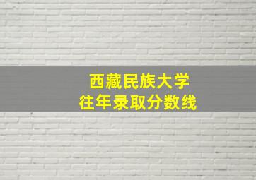 西藏民族大学往年录取分数线