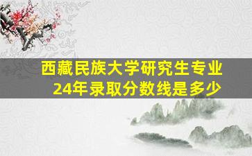 西藏民族大学研究生专业24年录取分数线是多少