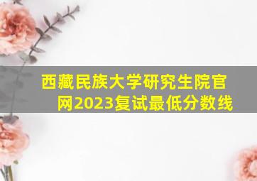 西藏民族大学研究生院官网2023复试最低分数线