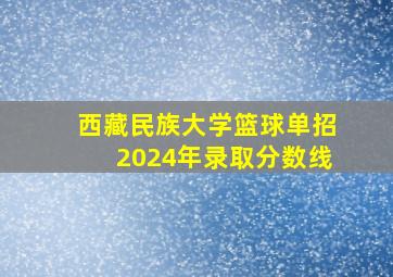 西藏民族大学篮球单招2024年录取分数线