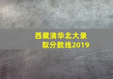 西藏清华北大录取分数线2019