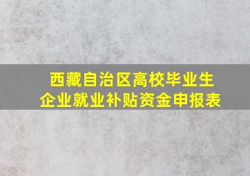 西藏自治区高校毕业生企业就业补贴资金申报表