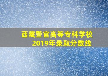 西藏警官高等专科学校2019年录取分数线