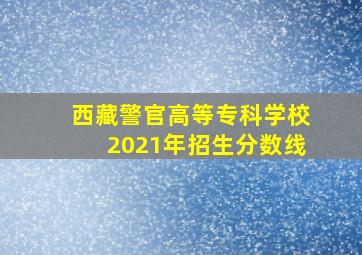 西藏警官高等专科学校2021年招生分数线