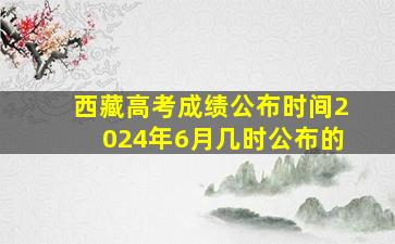 西藏高考成绩公布时间2024年6月几时公布的