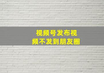 视频号发布视频不发到朋友圈