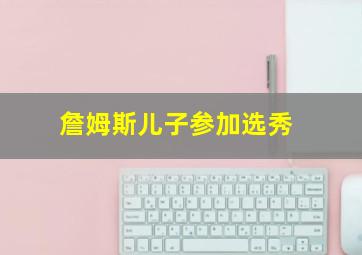 詹姆斯儿子参加选秀