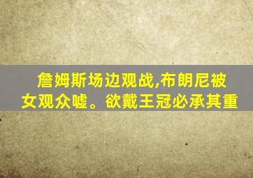 詹姆斯场边观战,布朗尼被女观众嘘。欲戴王冠必承其重