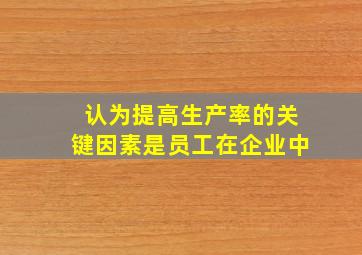 认为提高生产率的关键因素是员工在企业中