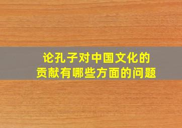 论孔子对中国文化的贡献有哪些方面的问题