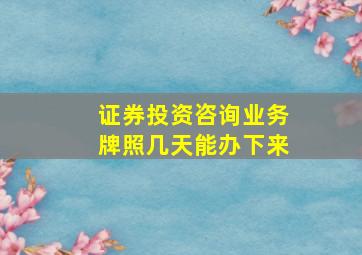 证券投资咨询业务牌照几天能办下来