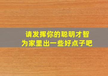 请发挥你的聪明才智为家里出一些好点子吧