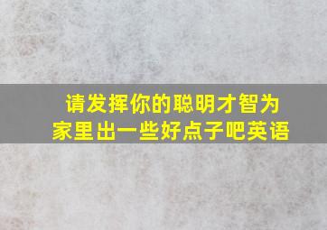 请发挥你的聪明才智为家里出一些好点子吧英语