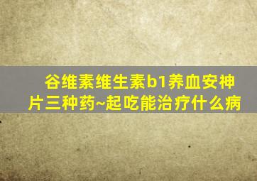 谷维素维生素b1养血安神片三种药~起吃能治疗什么病