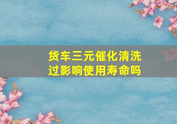 货车三元催化清洗过影响使用寿命吗