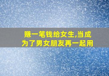 赚一笔钱给女生,当成为了男女朋友再一起用