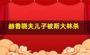 赫鲁晓夫儿子被斯大林杀