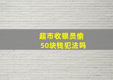 超市收银员偷50块钱犯法吗