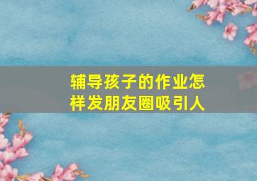 辅导孩子的作业怎样发朋友圈吸引人