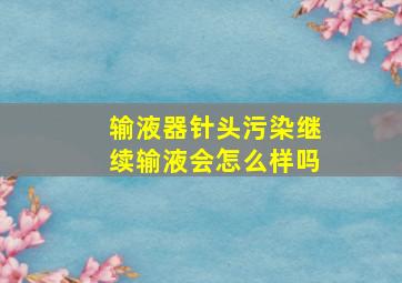 输液器针头污染继续输液会怎么样吗