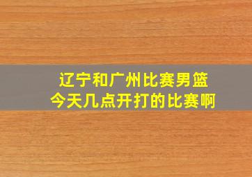 辽宁和广州比赛男篮今天几点开打的比赛啊