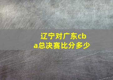 辽宁对广东cba总决赛比分多少