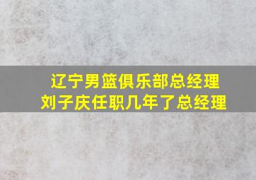 辽宁男篮俱乐部总经理刘子庆任职几年了总经理