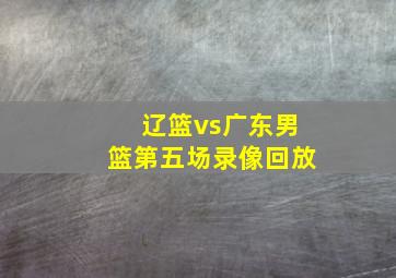 辽篮vs广东男篮第五场录像回放