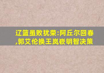 辽篮虽败犹荣:阿丘尔回春,郭艾伦换王岚嵚明智决策