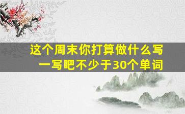 这个周末你打算做什么写一写吧不少于30个单词