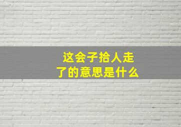 这会子拾人走了的意思是什么