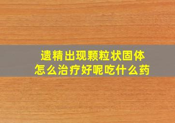 遗精出现颗粒状固体怎么治疗好呢吃什么药