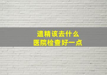 遗精该去什么医院检查好一点